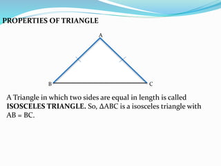 PROPERTIES OF TRIANGLE
A
B C
A Triangle in which two sides are equal in length is called
ISOSCELES TRIANGLE. So, ∆ABC is a isosceles triangle with
AB = BC.
 