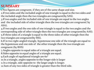 SUMMARY
1.Two figures are congruent, if they are of the same shape and size.
2.If two sides and the included angle of one triangle is equal to the two sides and
the included angle then the two triangles are congruent(by SAS).
3.If two angles and the included side of one triangle are equal to the two angles
and the included side of other triangle then the two triangles are congruent( by
ASA).
4.If two angles and the one side of one triangle is equal to the two angles and the
corresponding side of other triangle then the two triangles are congruent(by AAS).
5.If three sides of a triangle is equal to the three sides of other triangle then the
two triangles are congruent(by SSS).
6.If in two right-angled triangle, hypotenuse one side of the triangle are equal to
the hypotenuse and one side of the other triangle then the two triangle are
congruent.(by RHS)
7.Angles opposite to equal sides of a triangle are equal.
8.Sides opposite to equal angles of a triangle are equal.
9.Each angle of equilateral triangle are 60°
10.In a triangle, angles opposite to the longer side is larger
11.In a triangle, side opposite to the larger angle is longer.
12.Sum of any two sides of triangle is greater than the third side.
 