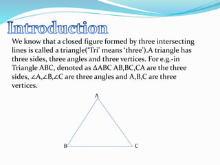 We know that a closed figure formed by three intersecting
lines is called a triangle(‘Tri’ means ‘three’).A triangle has
three sides, three angles and three vertices. For e.g.-in
Triangle ABC, denoted as ∆ABC AB,BC,CA are the three
sides, ∠A,∠B,∠C are three angles and A,B,C are three
vertices.
A
B C
 