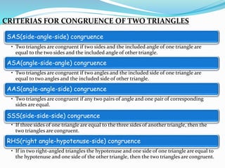 CRITERIAS FOR CONGRUENCE OF TWO TRIANGLES
SAS(side-angle-side) congruence
• Two triangles are congruent if two sides and the included angle of one triangle are
equal to the two sides and the included angle of other triangle.
ASA(angle-side-angle) congruence
• Two triangles are congruent if two angles and the included side of one triangle are
equal to two angles and the included side of other triangle.
AAS(angle-angle-side) congruence
• Two triangles are congruent if any two pairs of angle and one pair of corresponding
sides are equal.
SSS(side-side-side) congruence
• If three sides of one triangle are equal to the three sides of another triangle, then the
two triangles are congruent.
RHS(right angle-hypotenuse-side) congruence
• If in two right-angled triangles the hypotenuse and one side of one triangle are equal to
the hypotenuse and one side of the other triangle, then the two triangles are congruent.
 