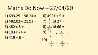 Maths Do Now – 27/04/20
1) 693.29 + 58.24 =
2) 482.02 – 21.93 =
3) 482 x 8 =
4) 103 x 24 =
5) 419 ÷ 6 =
6) 4921 ÷ 9 =
7) of 27 =
8) of 66 =
9) 7
2 3
2+ =
6
7 5
2- =
10)
4
11
1
9
 