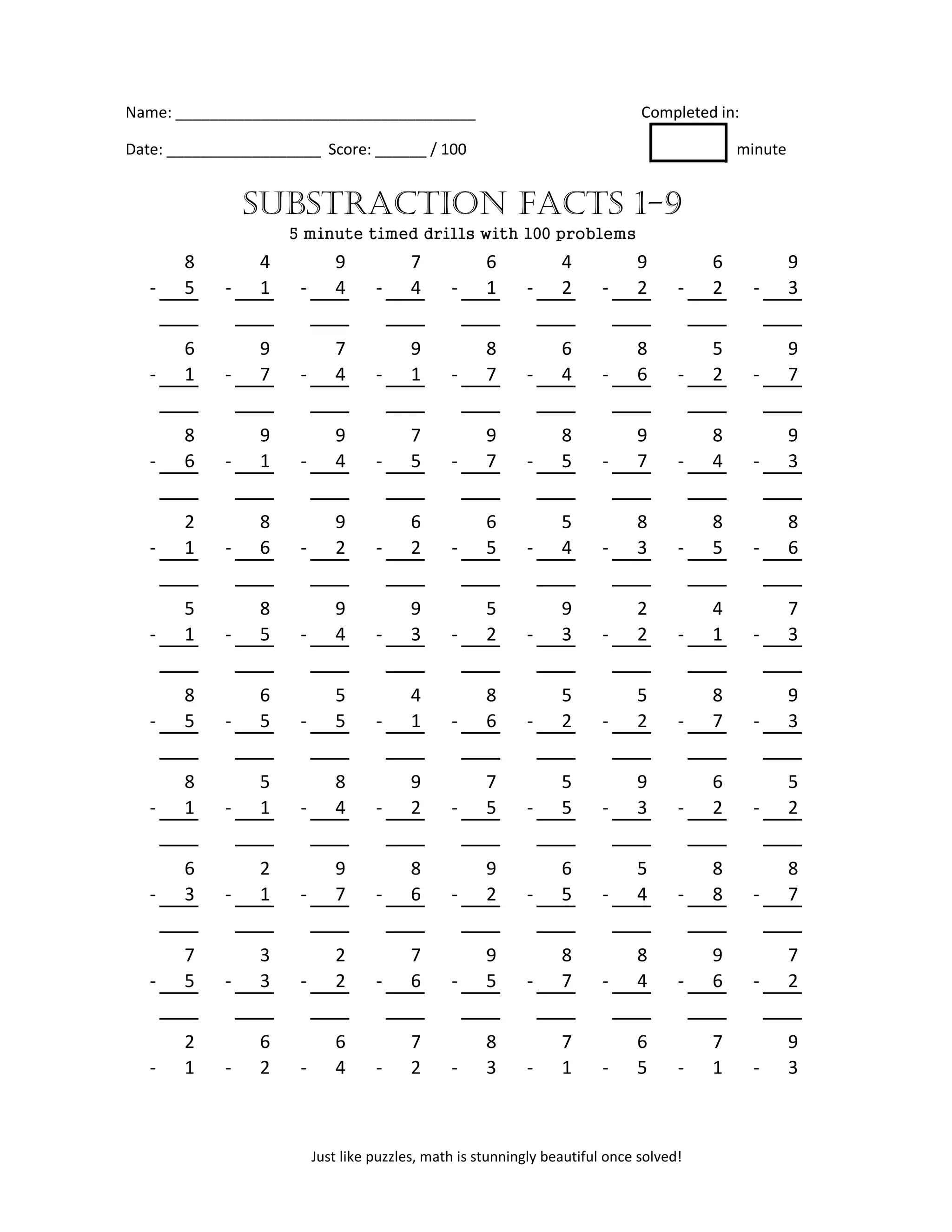 Name: ___________________________________ Completed in:
Date: __________________ Score: ______ / 100 minute
8 4 9 7 6 4 9 6 9
- 5 - 1 - 4 - 4 - 1 - 2 - 2 - 2 - 3
6 9 7 9 8 6 8 5 9
- 1 - 7 - 4 - 1 - 7 - 4 - 6 - 2 - 7
8 9 9 7 9 8 9 8 9
- 6 - 1 - 4 - 5 - 7 - 5 - 7 - 4 - 3
2 8 9 6 6 5 8 8 8
- 1 - 6 - 2 - 2 - 5 - 4 - 3 - 5 - 6
5 8 9 9 5 9 2 4 7
- 1 - 5 - 4 - 3 - 2 - 3 - 2 - 1 - 3
8 6 5 4 8 5 5 8 9
- 5 - 5 - 5 - 1 - 6 - 2 - 2 - 7 - 3
8 5 8 9 7 5 9 6 5
- 1 - 1 - 4 - 2 - 5 - 5 - 3 - 2 - 2
6 2 9 8 9 6 5 8 8
- 3 - 1 - 7 - 6 - 2 - 5 - 4 - 8 - 7
7 3 2 7 9 8 8 9 7
- 5 - 3 - 2 - 6 - 5 - 7 - 4 - 6 - 2
2 6 6 7 8 7 6 7 9
- 1 - 2 - 4 - 2 - 3 - 1 - 5 - 1 - 3
SUBSTRACTION FACTS 1-9
5 minute timed drills with 100 problems
Just like puzzles, math is stunningly beautiful once solved!
 