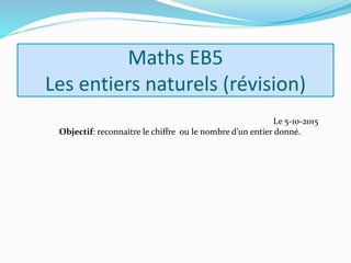 Maths EB5
Les entiers naturels (révision)
Le 5-10-2015
Objectif: reconnaitre le chiffre ou le nombre d’un entier donné.
 
