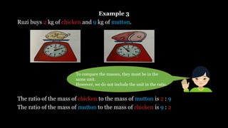 Example 3
Ruzi buys 2 kg of chicken and 9 kg of mutton.
The ratio of the mass of chicken to the mass of mutton is 2 : 9
The ratio of the mass of mutton to the mass of chicken is 9 : 2
To compare the masses, they must be in the
same unit.
However, we do not include the unit in the ratio.
 