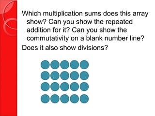 Which multiplication sums does this array
show? Can you show the repeated
addition for it? Can you show the
commutativity on a blank number line?
Does it also show divisions?
 