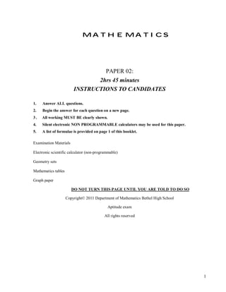 MATHEMATICS




                                           PAPER 02:
                                2hrs 45 minutes
                         INSTRUCTIONS TO CANDIDATES

1.   Answer ALL questions.
2.   Begin the answer for each question on a new page.
3.   All working MUST BE clearly shown.
4.   Silent electronic NON PROGRAMMABLE calculators may be used for this paper.
5.   A list of formulae is provided on page 1 of this booklet.

Examination Materials

Electronic scientific calculator (non-programmable)

Geometry sets

Mathematics tables

Graph paper

                        DO NOT TURN THIS PAGE UNTIL YOU ARE TOLD TO DO SO

                     Copyright© 2011 Department of Mathematics Bethel High School

                                            Aptitude exam

                                           All rights reserved




                                                                                    1
 