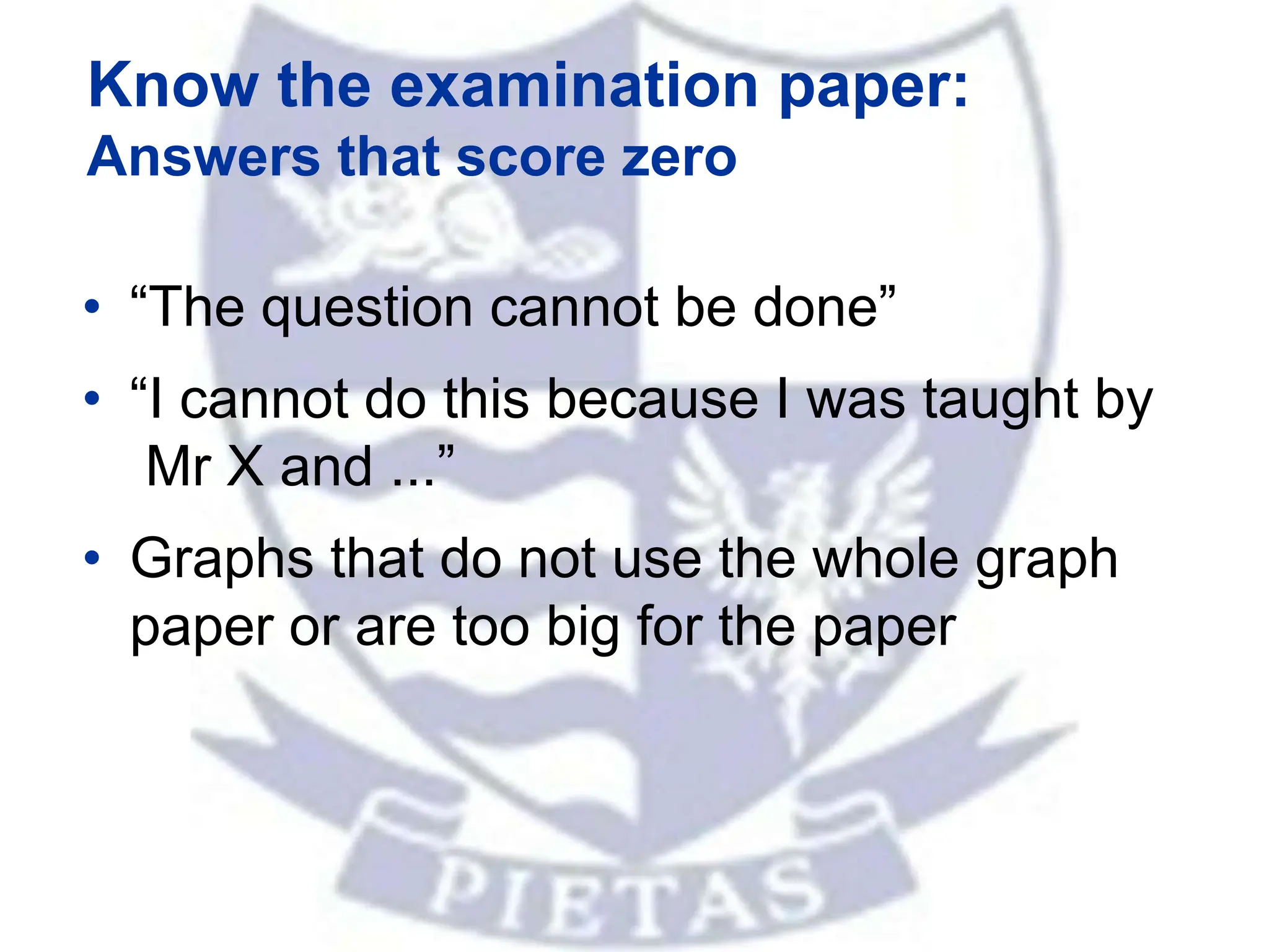 Know the examination paper:
Answers that score zero
• “The question cannot be done”
• “I cannot do this because I was taught by
Mr X and ...”
• Graphs that do not use the whole graph
paper or are too big for the paper
 
