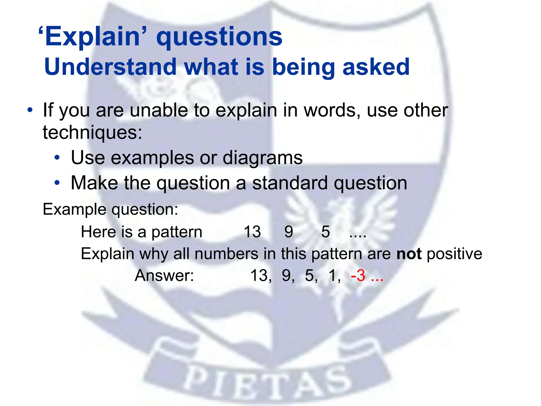 ‘Explain’ questions
Understand what is being asked
• If you are unable to explain in words, use other
techniques:
• Use examples or diagrams
• Make the question a standard question
Example question:
Here is a pattern 13 9 5 ....
Explain why all numbers in this pattern are not positive
Answer: 13, 9, 5, 1, -3 ...
 