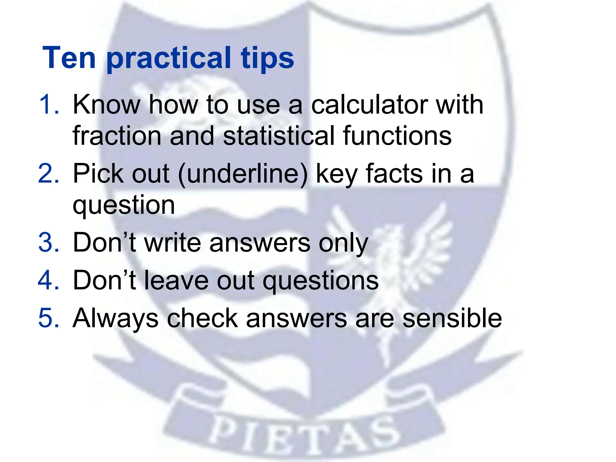 Ten practical tips
1. Know how to use a calculator with
fraction and statistical functions
2. Pick out (underline) key facts in a
question
3. Don’t write answers only
4. Don’t leave out questions
5. Always check answers are sensible
 