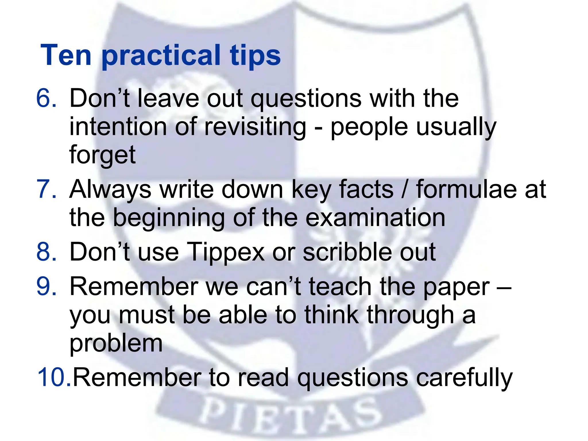 Ten practical tips
6. Don’t leave out questions with the
intention of revisiting - people usually
forget
7. Always write down key facts / formulae at
the beginning of the examination
8. Don’t use Tippex or scribble out
9. Remember we can’t teach the paper –
you must be able to think through a
problem
10.Remember to read questions carefully
 