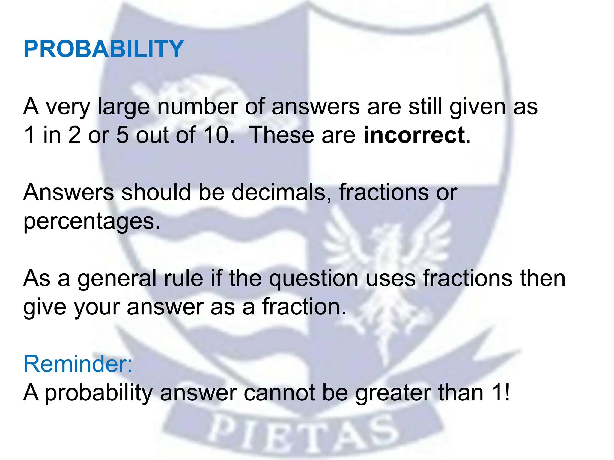 PROBABILITY
A very large number of answers are still given as
1 in 2 or 5 out of 10. These are incorrect.
Answers should be decimals, fractions or
percentages.
As a general rule if the question uses fractions then
give your answer as a fraction.
Reminder:
A probability answer cannot be greater than 1!
 