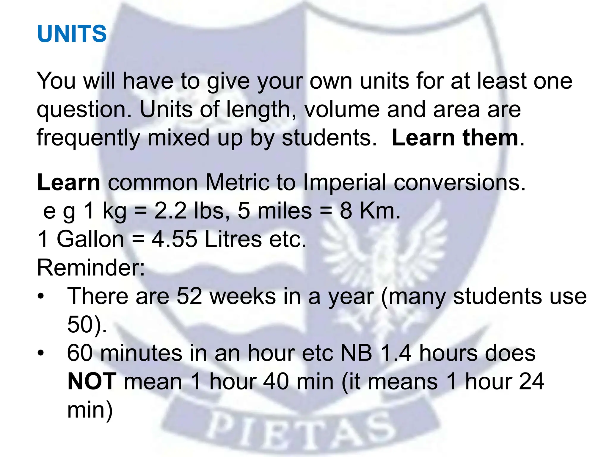 UNITS
You will have to give your own units for at least one
question. Units of length, volume and area are
frequently mixed up by students. Learn them.
Learn common Metric to Imperial conversions.
e g 1 kg = 2.2 lbs, 5 miles = 8 Km.
1 Gallon = 4.55 Litres etc.
Reminder:
• There are 52 weeks in a year (many students use
50).
• 60 minutes in an hour etc NB 1.4 hours does
NOT mean 1 hour 40 min (it means 1 hour 24
min)
 