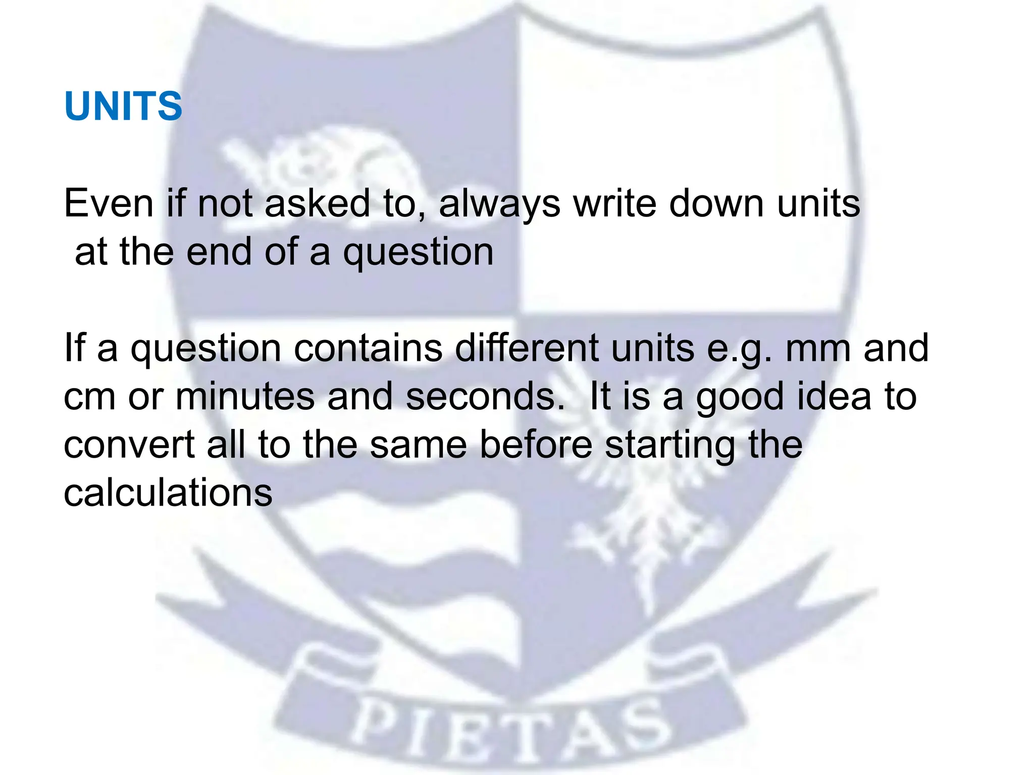 UNITS
Even if not asked to, always write down units
at the end of a question
If a question contains different units e.g. mm and
cm or minutes and seconds. It is a good idea to
convert all to the same before starting the
calculations
 