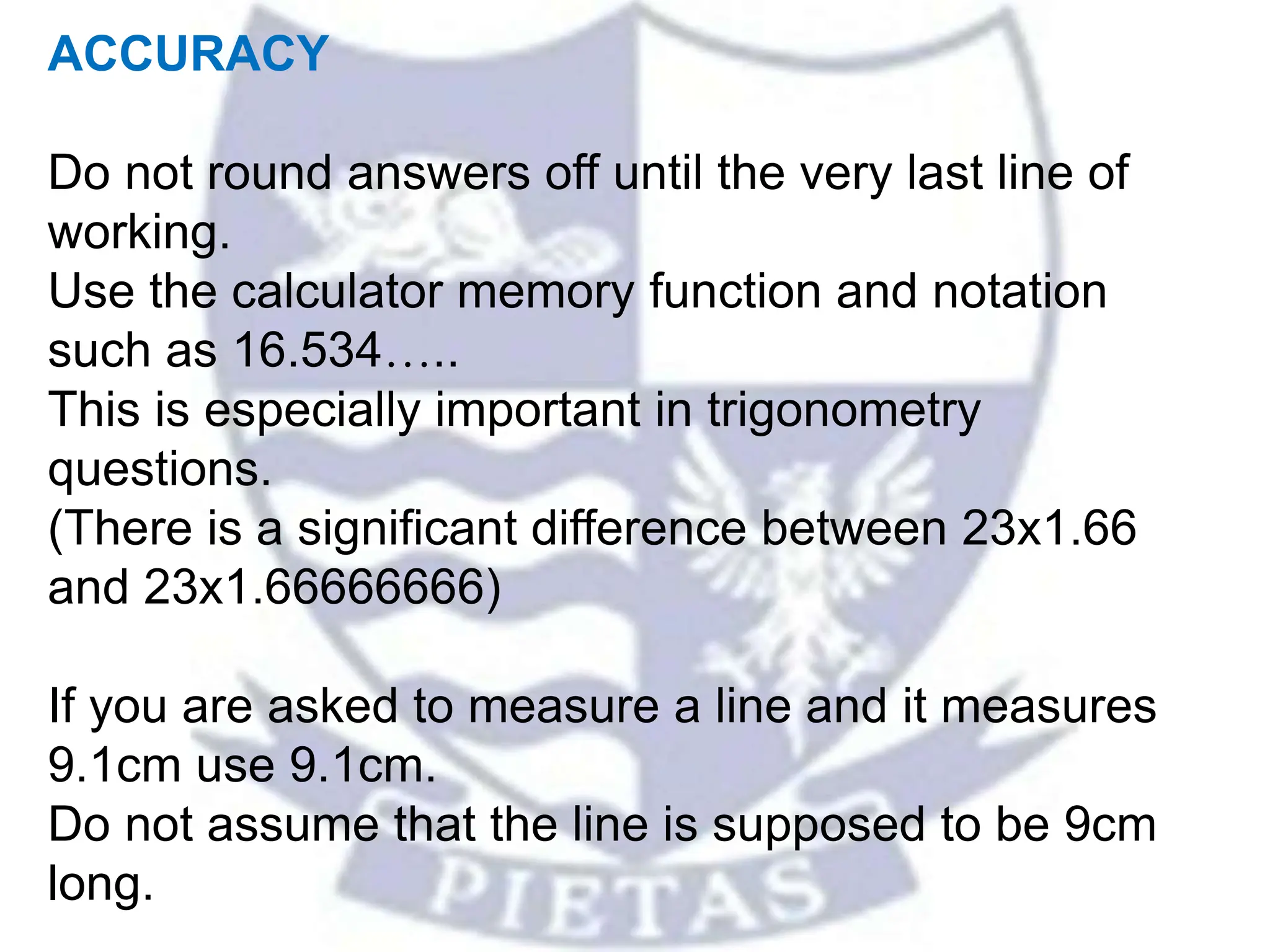 ACCURACY
Do not round answers off until the very last line of
working.
Use the calculator memory function and notation
such as 16.534…..
This is especially important in trigonometry
questions.
(There is a significant difference between 23x1.66
and 23x1.66666666)
If you are asked to measure a line and it measures
9.1cm use 9.1cm.
Do not assume that the line is supposed to be 9cm
long.
 