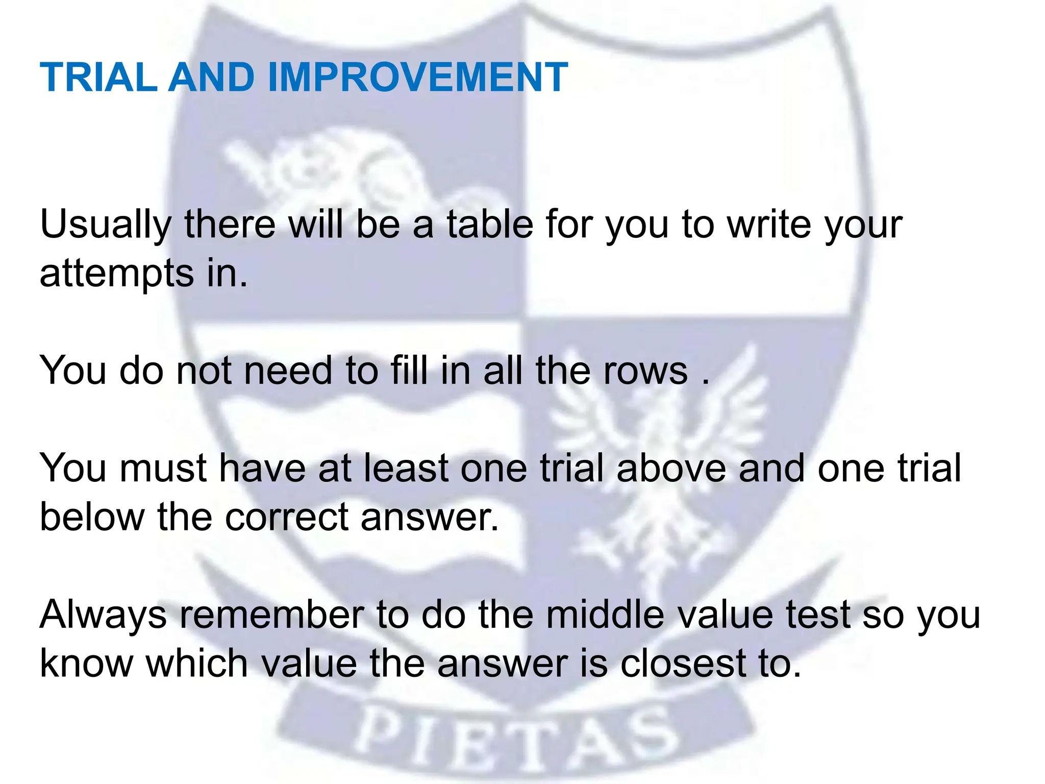 TRIAL AND IMPROVEMENT
Usually there will be a table for you to write your
attempts in.
You do not need to fill in all the rows .
You must have at least one trial above and one trial
below the correct answer.
Always remember to do the middle value test so you
know which value the answer is closest to.
 