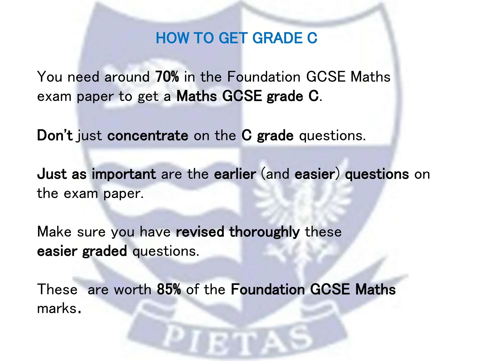 HOW TO GET GRADE C
You need around 70% in the Foundation GCSE Maths
exam paper to get a Maths GCSE grade C.
Don't just concentrate on the C grade questions.
Just as important are the earlier (and easier) questions on
the exam paper.
Make sure you have revised thoroughly these
easier graded questions.
These are worth 85% of the Foundation GCSE Maths
marks.
 