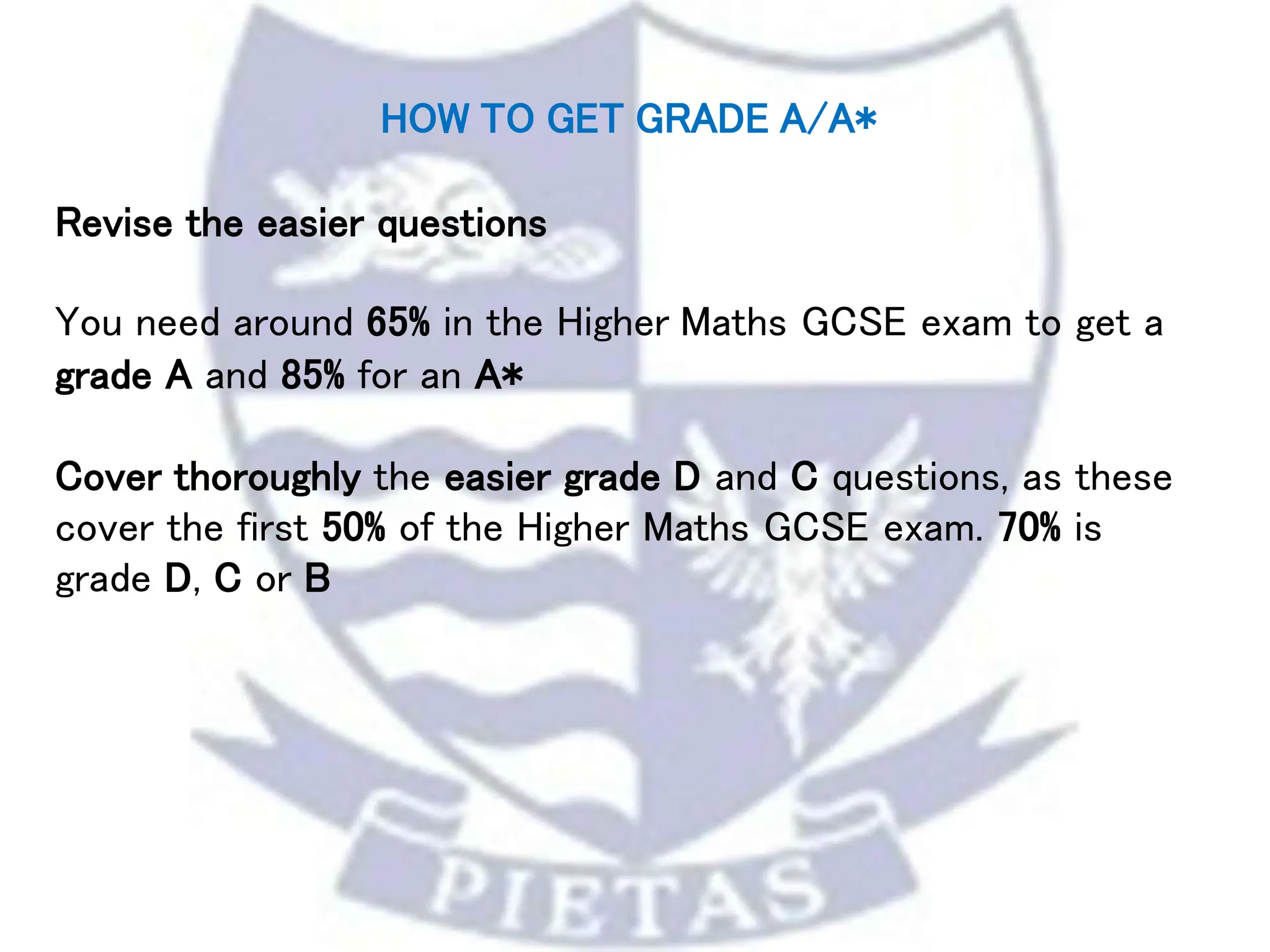 HOW TO GET GRADE A/A*
Revise the easier questions
You need around 65% in the Higher Maths GCSE exam to get a
grade A and 85% for an A*
Cover thoroughly the easier grade D and C questions, as these
cover the first 50% of the Higher Maths GCSE exam. 70% is
grade D, C or B
 