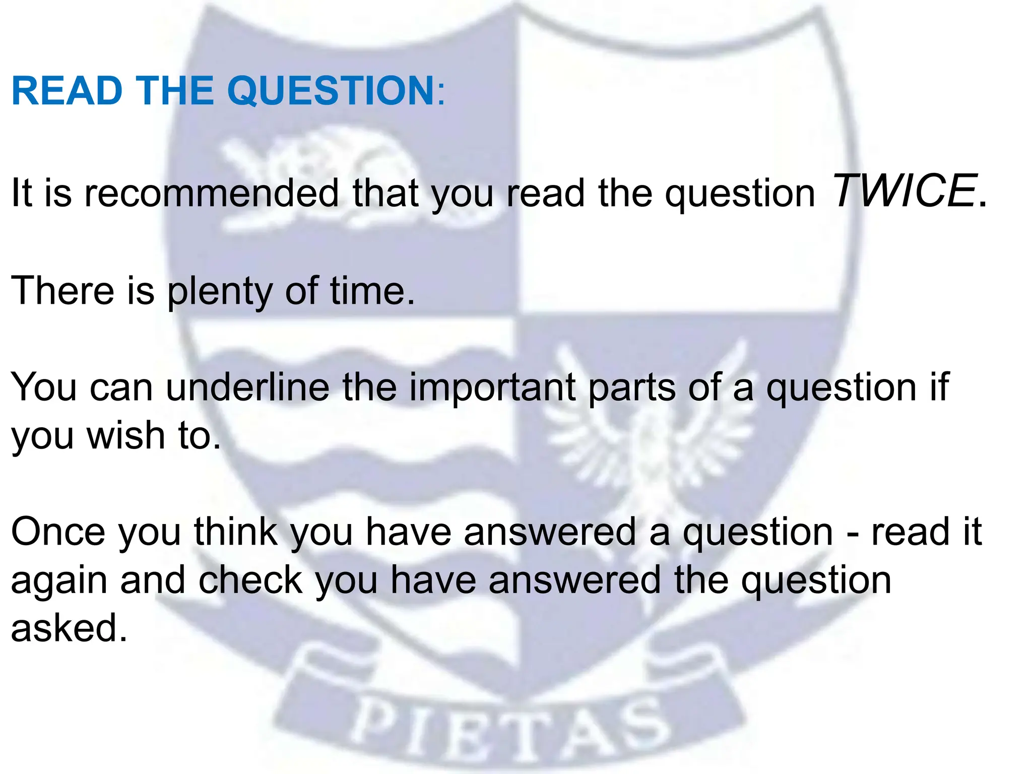 READ THE QUESTION:
It is recommended that you read the question TWICE.
There is plenty of time.
You can underline the important parts of a question if
you wish to.
Once you think you have answered a question - read it
again and check you have answered the question
asked.
 