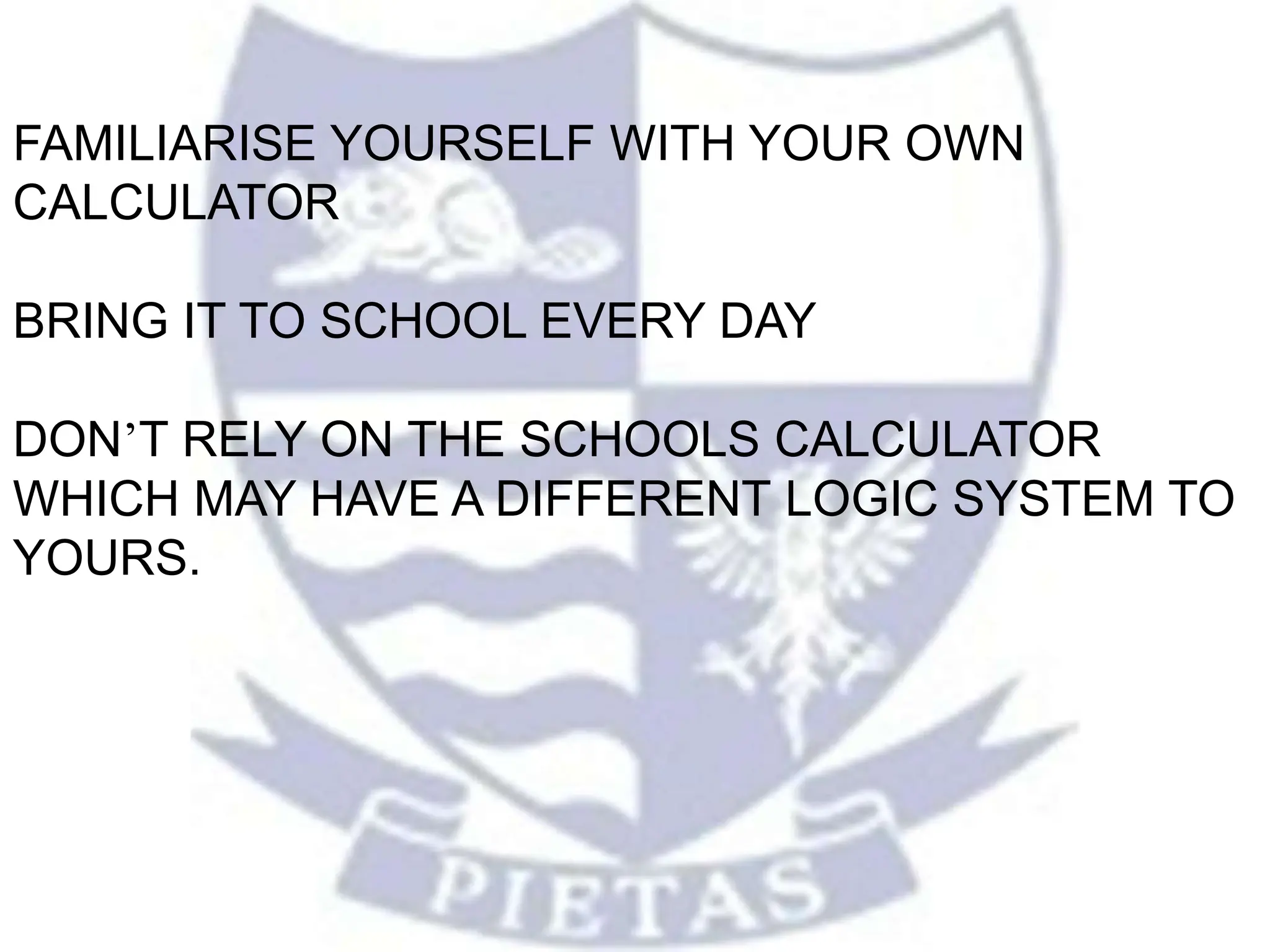 FAMILIARISE YOURSELF WITH YOUR OWN
CALCULATOR
BRING IT TO SCHOOL EVERY DAY
DON’T RELY ON THE SCHOOLS CALCULATOR
WHICH MAY HAVE A DIFFERENT LOGIC SYSTEM TO
YOURS.
 