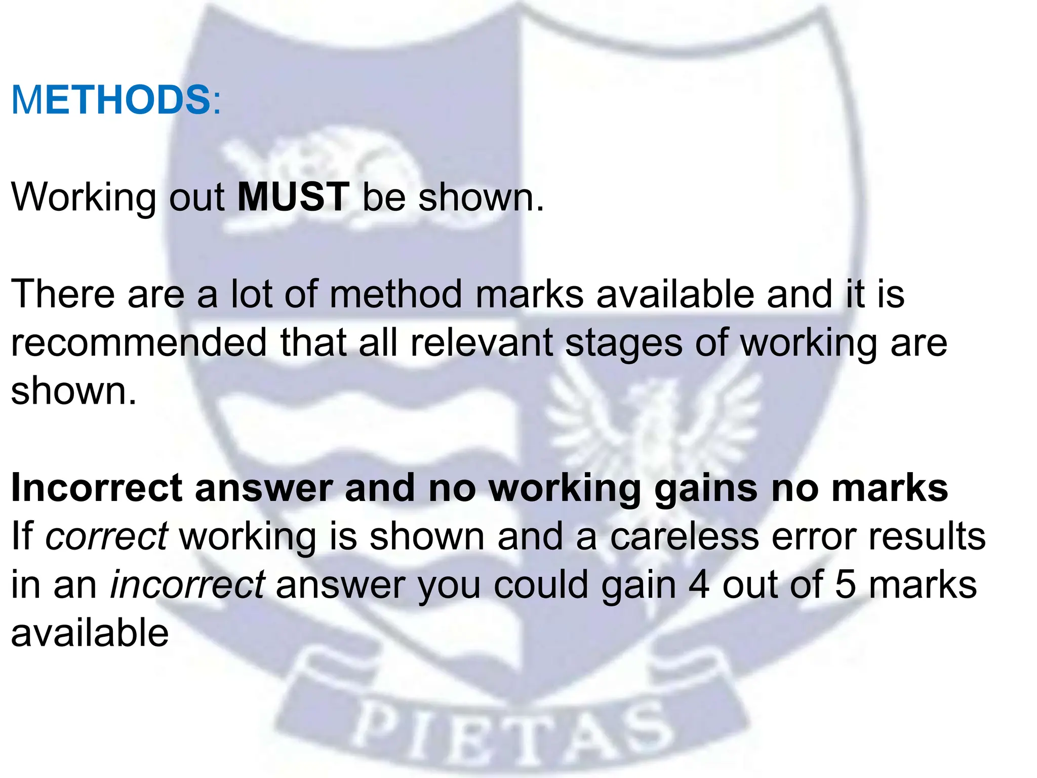 METHODS:
Working out MUST be shown.
There are a lot of method marks available and it is
recommended that all relevant stages of working are
shown.
Incorrect answer and no working gains no marks
If correct working is shown and a careless error results
in an incorrect answer you could gain 4 out of 5 marks
available
 