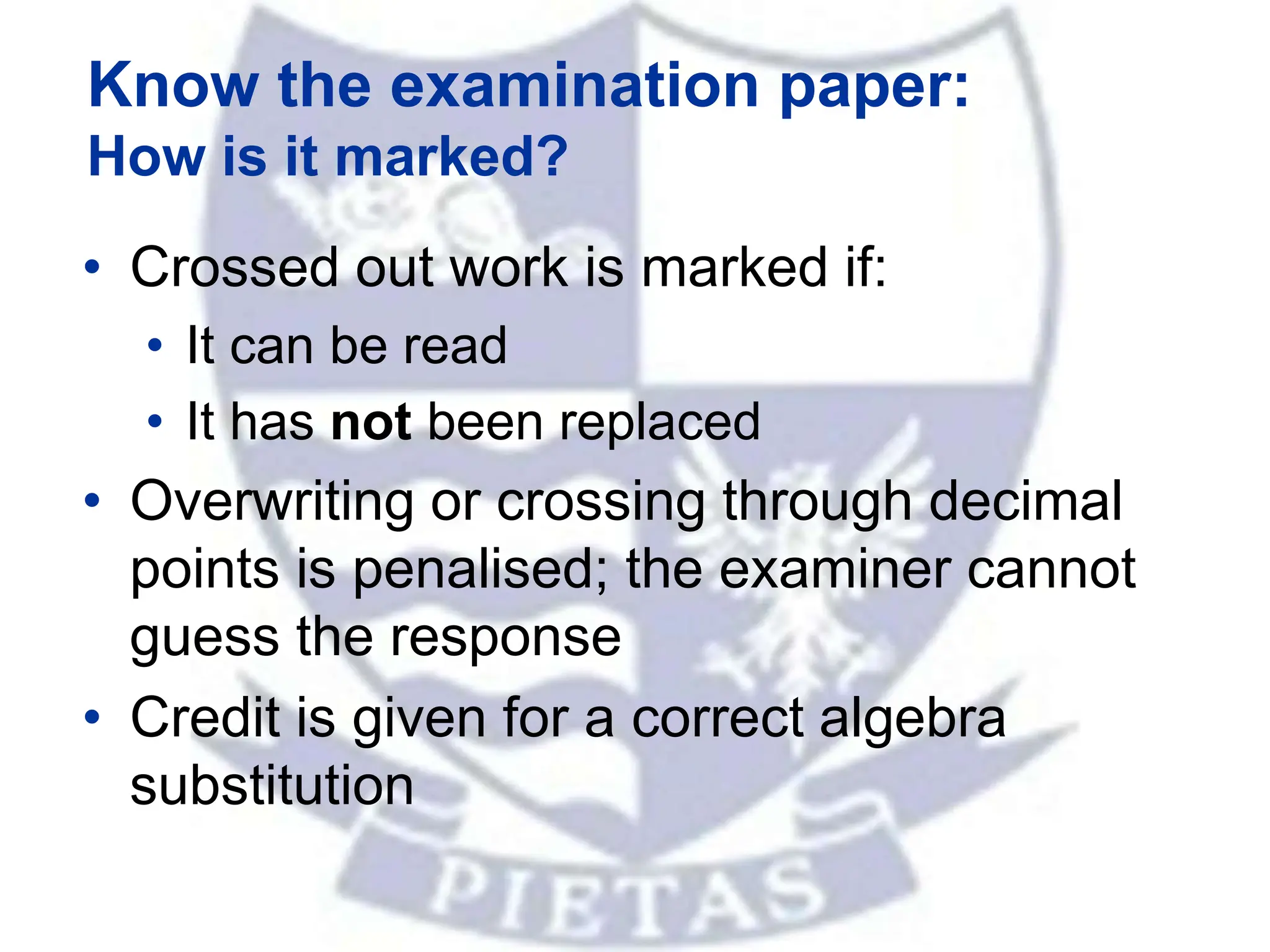 • Crossed out work is marked if:
• It can be read
• It has not been replaced
• Overwriting or crossing through decimal
points is penalised; the examiner cannot
guess the response
• Credit is given for a correct algebra
substitution
Know the examination paper:
How is it marked?
 