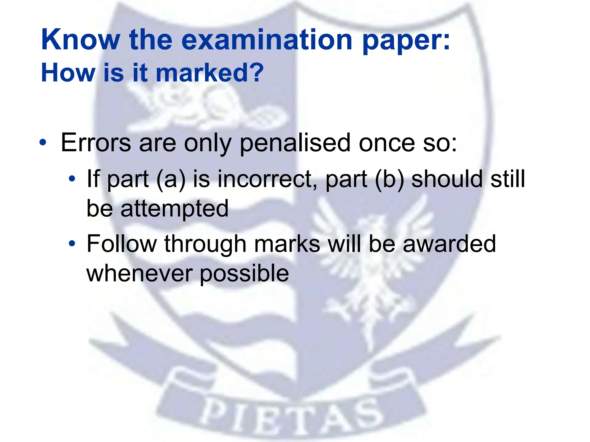 Know the examination paper:
How is it marked?
• Errors are only penalised once so:
• If part (a) is incorrect, part (b) should still
be attempted
• Follow through marks will be awarded
whenever possible
 