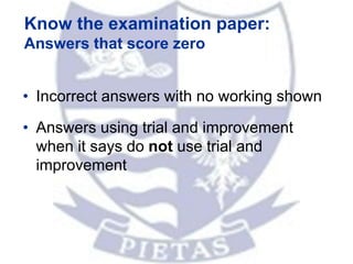 Know the examination paper:
Answers that score zero
• Incorrect answers with no working shown
• Answers using trial and improvement
when it says do not use trial and
improvement
 