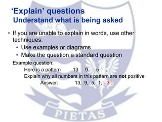 ‘Explain’ questions
Understand what is being asked
• If you are unable to explain in words, use other
techniques:
• Use examples or diagrams
• Make the question a standard question
Example question:
Here is a pattern 13 9 5 ....
Explain why all numbers in this pattern are not positive
Answer: 13, 9, 5, 1, -3 ...
 