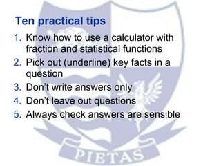 Ten practical tips
1. Know how to use a calculator with
fraction and statistical functions
2. Pick out (underline) key facts in a
question
3. Don’t write answers only
4. Don’t leave out questions
5. Always check answers are sensible
 