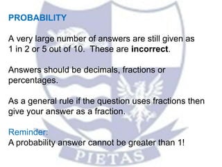 PROBABILITY
A very large number of answers are still given as
1 in 2 or 5 out of 10. These are incorrect.
Answers should be decimals, fractions or
percentages.
As a general rule if the question uses fractions then
give your answer as a fraction.
Reminder:
A probability answer cannot be greater than 1!
 