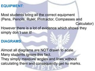 EQUIPMENT:
Most students bring all the correct equipment
(Pens, Pencils, Ruler, Protractor, Compasses and
Calculator)
However there is a lot of evidence which shows they
simply don’t use it!
DIAGRAMS:
Almost all diagrams are NOT drawn to scale.
Many students ignore this fact.
They simply measure angles and lines without
calculating them and consequently get no marks.
 