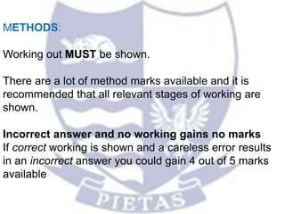 METHODS:
Working out MUST be shown.
There are a lot of method marks available and it is
recommended that all relevant stages of working are
shown.
Incorrect answer and no working gains no marks
If correct working is shown and a careless error results
in an incorrect answer you could gain 4 out of 5 marks
available
 