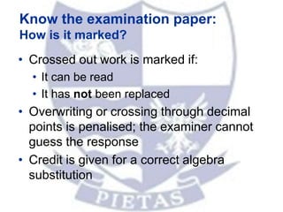 • Crossed out work is marked if:
• It can be read
• It has not been replaced
• Overwriting or crossing through decimal
points is penalised; the examiner cannot
guess the response
• Credit is given for a correct algebra
substitution
Know the examination paper:
How is it marked?
 
