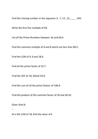 Find the missing number in the sequence 4 , 7, 13 , 22 , ___ , 492.
Write the first five multiple of 83.
List all the Prime Numbers between 4o and 60.4.
Find the common multiple of 6 and 8 which are less than 80.5.
Find the LCM of 4, 6 and 18.6.
Find all the prime factor of 32.7.
Find the HCF of 18, 36and 54.8.
Find the sum of all the prime factors of 196.9.
Find the product of the common factor of 18 and 30.10.
Given that (k
−
4) is the LCM of 18, find the value of k
 
