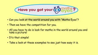 • Can you look at the world around you with “Maths Eyes”?
• Then we have the competition for you.
• All you have to do is look for maths in the world around you and
take a picture!
• It’s that simple!
• Take a look at these examples to see just how easy it is.
 