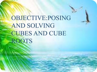 OBJECTIVE:POSING
AND SOLVING
CUBES AND CUBE
ROOTS
 