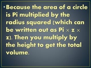 •Because the area of a circle
is Pi multiplied by the
radius squared (which can
be written out as Pi × z ×
z). Then you multiply by
the height to get the total
volume.
 