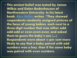 • This ancient belief was tested by James
Wilkie and Galen Bodenhausen of
Northwestern University. In his latest
book, Alex Bellos writes: “They showed
respondents randomly assigned pictures of
the faces of young babies, each next to a
three-digit number that was either odd-
odd-odd or even-even-even, and asked
them to guess the baby’s sex […]
Respondents were about 10 per cent more
likely to say that a baby paired with odd
numbers was a boy, than if the same baby
was paired with even numbers.
 