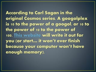 According to Carl Sagan in the
original Cosmos series. A googolplex
is 10 to the power of a googol, or 10 to
the power of 10 to the power of
100. This website will write it out for
you (or start… it won’t ever finish
because your computer won’t have
enough memory).
 