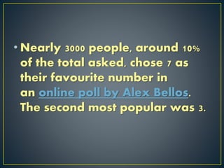 • Nearly 3000 people, around 10%
of the total asked, chose 7 as
their favourite number in
an online poll by Alex Bellos.
The second most popular was 3.
 