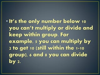 • It’s the only number below 10
you can’t multiply or divide and
keep within group. For
example, 5 you can multiply by
2 to get 10 (still within the 1-10
group), 6 and 8 you can divide
by 2.
 