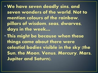 • We have seven deadly sins, and
seven wonders of the world. Not to
mention colours of the rainbow,
pillars of wisdom, seas, dwarves,
days in the week…
• This might be because when these
things came about there were
celestial bodies visible in the sky (the
Sun, the Moon, Venus, Mercury, Mars,
Jupiter and Saturn).
 