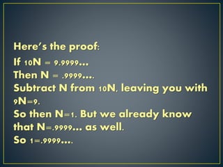 Here’s the proof:
If 10N = 9.9999…
Then N = .9999….
Subtract N from 10N, leaving you with
9N=9.
So then N=1. But we already know
that N=.9999… as well.
So 1=.9999….
 
