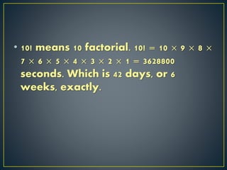 • 10! means 10 factorial. 10! = 10 × 9 × 8 ×
7 × 6 × 5 × 4 × 3 × 2 × 1 = 3628800
seconds. Which is 42 days, or 6
weeks, exactly.
 