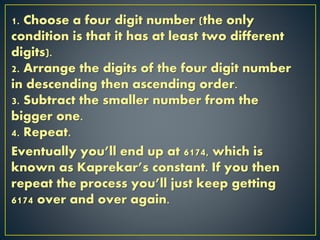 1. Choose a four digit number (the only
condition is that it has at least two different
digits).
2. Arrange the digits of the four digit number
in descending then ascending order.
3. Subtract the smaller number from the
bigger one.
4. Repeat.
Eventually you’ll end up at 6174, which is
known as Kaprekar’s constant. If you then
repeat the process you’ll just keep getting
6174 over and over again.
 