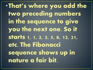 •That’s where you add the
two preceding numbers
in the sequence to give
you the next one. So it
starts 1, 1, 2, 3, 5, 8, 13, 21,
etc. The Fibonacci
sequence shows up in
nature a fair bit.
 