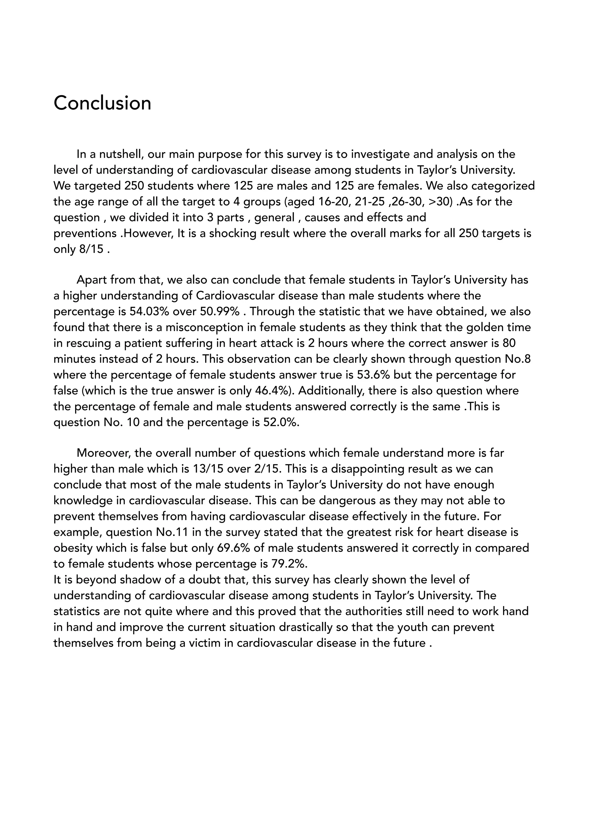 Conclusion
In a nutshell, our main purpose for this survey is to investigate and analysis on the
level of understanding of cardiovascular disease among students in Taylor’s University.
We targeted 250 students where 125 are males and 125 are females. We also categorized
the age range of all the target to 4 groups (aged 16-20, 21-25 ,26-30, >30) .As for the
question , we divided it into 3 parts , general , causes and effects and
preventions .However, It is a shocking result where the overall marks for all 250 targets is
only 8/15 .
Apart from that, we also can conclude that female students in Taylor’s University has
a higher understanding of Cardiovascular disease than male students where the
percentage is 54.03% over 50.99% . Through the statistic that we have obtained, we also
found that there is a misconception in female students as they think that the golden time
in rescuing a patient suffering in heart attack is 2 hours where the correct answer is 80
minutes instead of 2 hours. This observation can be clearly shown through question No.8
where the percentage of female students answer true is 53.6% but the percentage for
false (which is the true answer is only 46.4%). Additionally, there is also question where
the percentage of female and male students answered correctly is the same .This is
question No. 10 and the percentage is 52.0%.
Moreover, the overall number of questions which female understand more is far
higher than male which is 13/15 over 2/15. This is a disappointing result as we can
conclude that most of the male students in Taylor’s University do not have enough
knowledge in cardiovascular disease. This can be dangerous as they may not able to
prevent themselves from having cardiovascular disease effectively in the future. For
example, question No.11 in the survey stated that the greatest risk for heart disease is
obesity which is false but only 69.6% of male students answered it correctly in compared
to female students whose percentage is 79.2%.
It is beyond shadow of a doubt that, this survey has clearly shown the level of
understanding of cardiovascular disease among students in Taylor’s University. The
statistics are not quite where and this proved that the authorities still need to work hand
in hand and improve the current situation drastically so that the youth can prevent
themselves from being a victim in cardiovascular disease in the future .
 