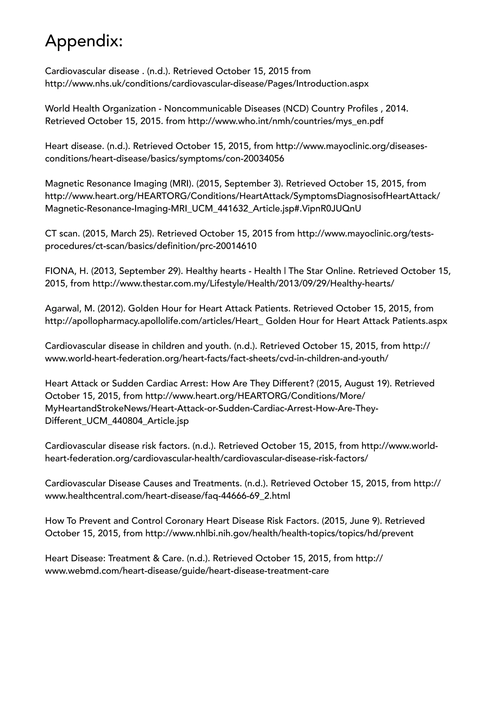 Appendix:
Cardiovascular disease . (n.d.). Retrieved October 15, 2015 from
http://www.nhs.uk/conditions/cardiovascular-disease/Pages/Introduction.aspx
World Health Organization - Noncommunicable Diseases (NCD) Country Profiles , 2014.
Retrieved October 15, 2015. from http://www.who.int/nmh/countries/mys_en.pdf
Heart disease. (n.d.). Retrieved October 15, 2015, from http://www.mayoclinic.org/diseases-
conditions/heart-disease/basics/symptoms/con-20034056
Magnetic Resonance Imaging (MRI). (2015, September 3). Retrieved October 15, 2015, from
http://www.heart.org/HEARTORG/Conditions/HeartAttack/SymptomsDiagnosisofHeartAttack/
Magnetic-Resonance-Imaging-MRI_UCM_441632_Article.jsp#.VipnR0JUQnU
CT scan. (2015, March 25). Retrieved October 15, 2015 from http://www.mayoclinic.org/tests-
procedures/ct-scan/basics/definition/prc-20014610
FIONA, H. (2013, September 29). Healthy hearts - Health | The Star Online. Retrieved October 15,
2015, from http://www.thestar.com.my/Lifestyle/Health/2013/09/29/Healthy-hearts/
Agarwal, M. (2012). Golden Hour for Heart Attack Patients. Retrieved October 15, 2015, from
http://apollopharmacy.apollolife.com/articles/Heart_ Golden Hour for Heart Attack Patients.aspx
Cardiovascular disease in children and youth. (n.d.). Retrieved October 15, 2015, from http://
www.world-heart-federation.org/heart-facts/fact-sheets/cvd-in-children-and-youth/
Heart Attack or Sudden Cardiac Arrest: How Are They Different? (2015, August 19). Retrieved
October 15, 2015, from http://www.heart.org/HEARTORG/Conditions/More/
MyHeartandStrokeNews/Heart-Attack-or-Sudden-Cardiac-Arrest-How-Are-They-
Different_UCM_440804_Article.jsp
Cardiovascular disease risk factors. (n.d.). Retrieved October 15, 2015, from http://www.world-
heart-federation.org/cardiovascular-health/cardiovascular-disease-risk-factors/
Cardiovascular Disease Causes and Treatments. (n.d.). Retrieved October 15, 2015, from http://
www.healthcentral.com/heart-disease/faq-44666-69_2.html
How To Prevent and Control Coronary Heart Disease Risk Factors. (2015, June 9). Retrieved
October 15, 2015, from http://www.nhlbi.nih.gov/health/health-topics/topics/hd/prevent
Heart Disease: Treatment & Care. (n.d.). Retrieved October 15, 2015, from http://
www.webmd.com/heart-disease/guide/heart-disease-treatment-care
 