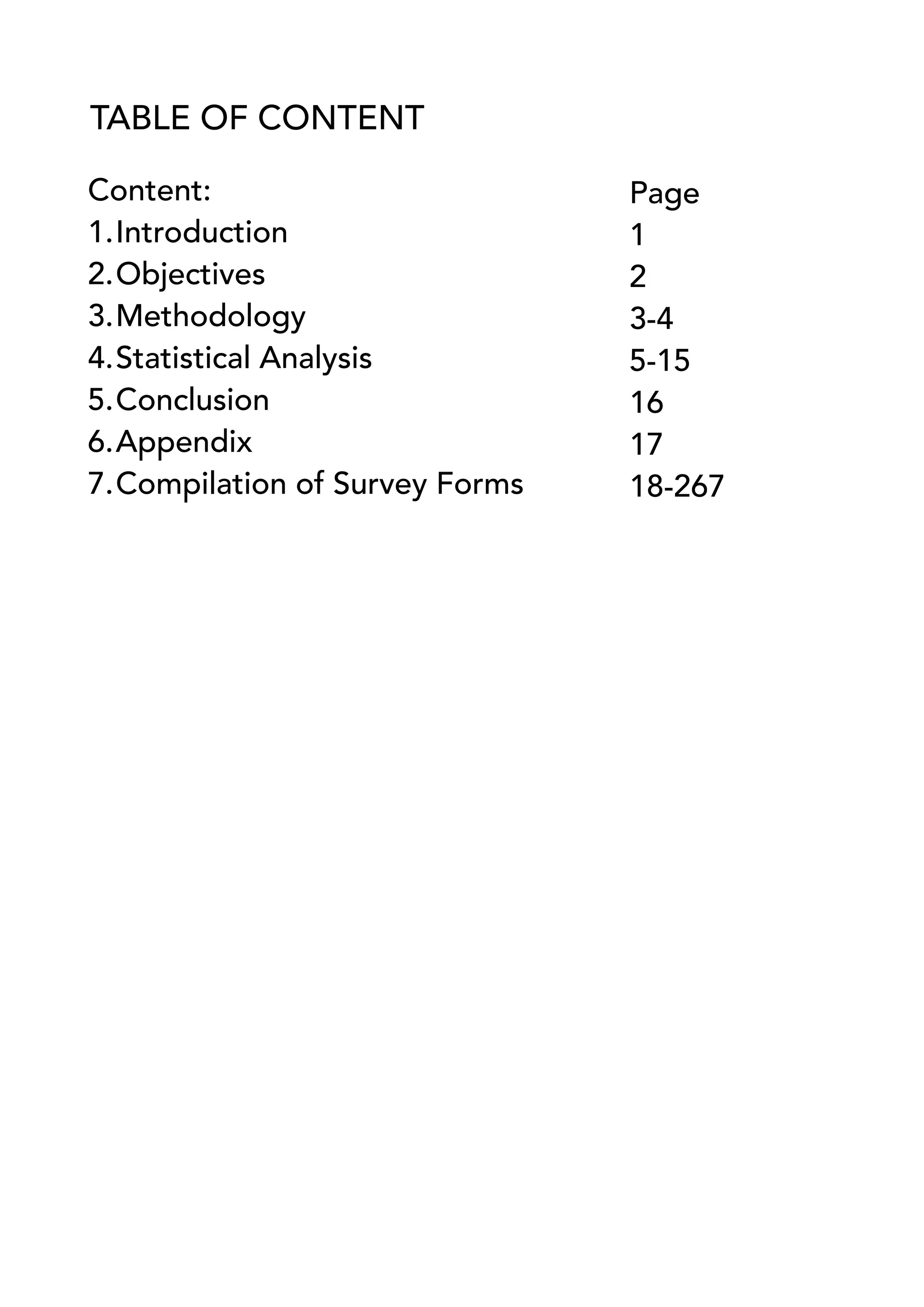 TABLE OF CONTENT
Content:
1.Introduction
2.Objectives
3.Methodology
4.Statistical Analysis
5.Conclusion
6.Appendix
7.Compilation of Survey Forms
Page
1
2
3-4
5-15
16
17
18-267
 