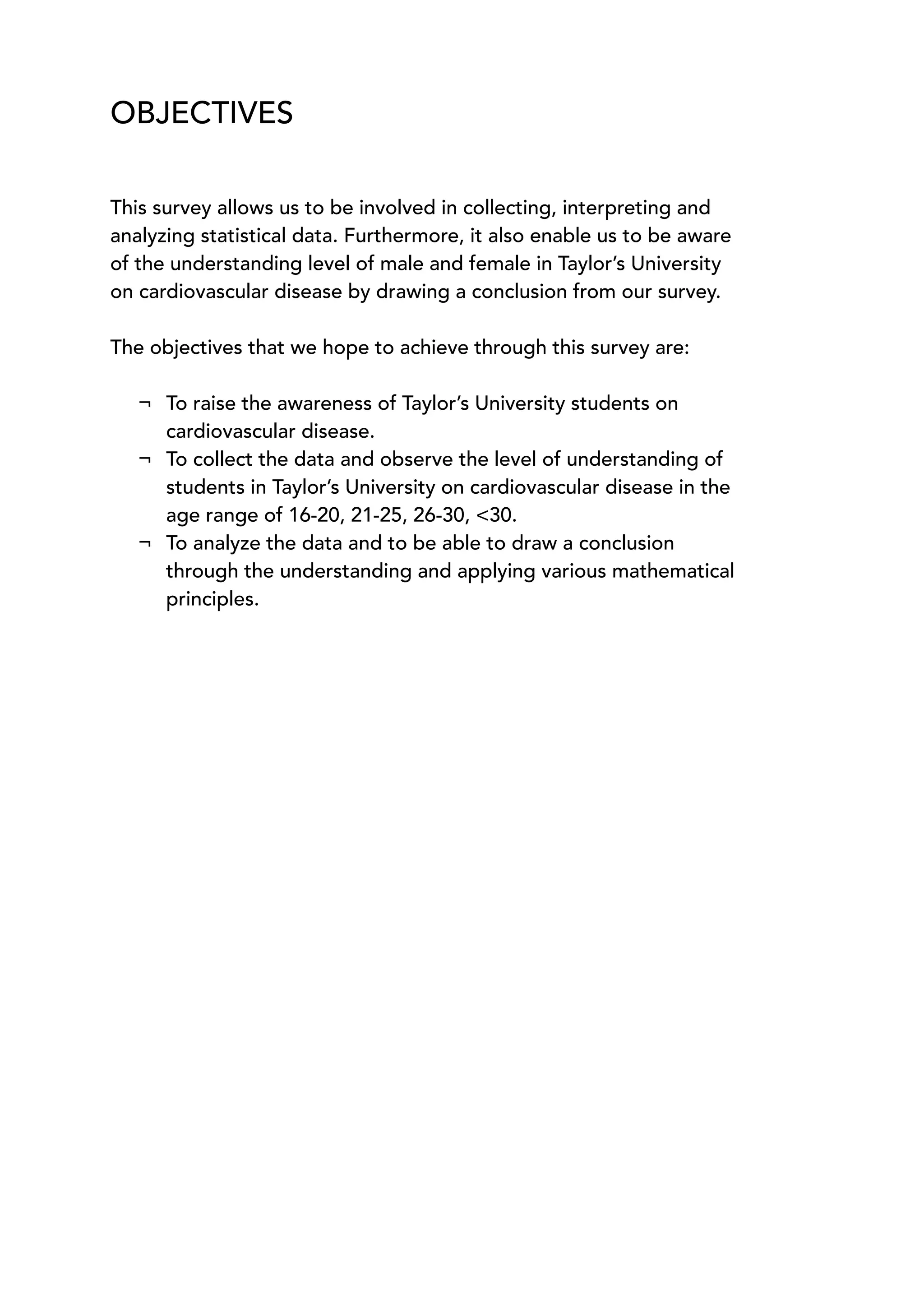 OBJECTIVES
This survey allows us to be involved in collecting, interpreting and
analyzing statistical data. Furthermore, it also enable us to be aware
of the understanding level of male and female in Taylor’s University
on cardiovascular disease by drawing a conclusion from our survey.
The objectives that we hope to achieve through this survey are:
¬ To raise the awareness of Taylor’s University students on
cardiovascular disease.
¬ To collect the data and observe the level of understanding of
students in Taylor’s University on cardiovascular disease in the
age range of 16-20, 21-25, 26-30, <30.
¬ To analyze the data and to be able to draw a conclusion
through the understanding and applying various mathematical
principles.
 